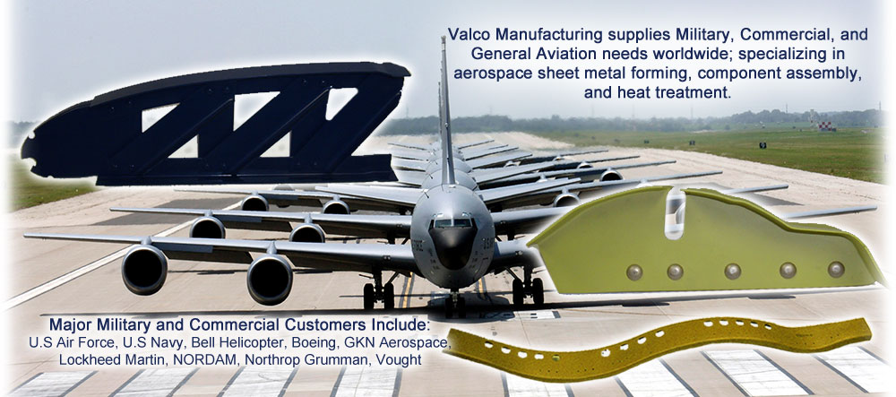 Valco supplies Military, Commercial, and General Aviation needs worldwide; specializing in aerospace sheet metal forming, component assembly, and heat treatment. Major Military, Commercial, and General Aviation Customers Include: Arrowhead Products, Bell Flight, Boeing, GKN Aerospace, Lockheed Martin, Northrop Grumman, Radius Aerospace, Triumph-Vought, Piper, Piaggio